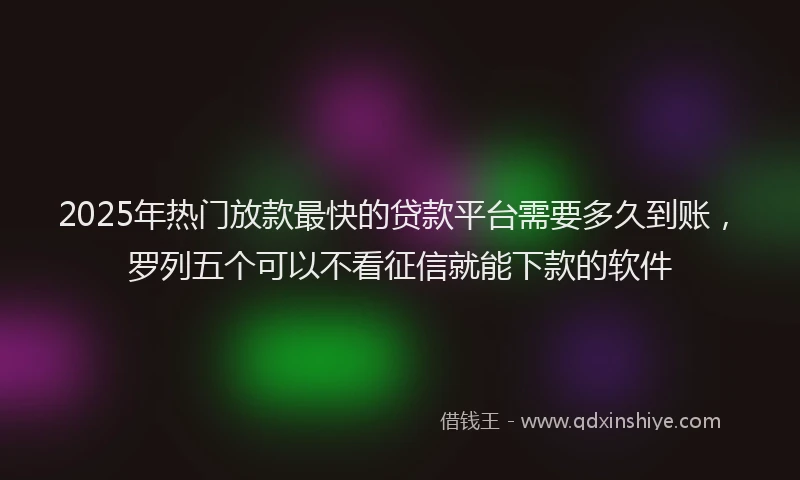 2025年热门放款最快的贷款平台需要多久到账，罗列五个可以不看征信就能下款的软件