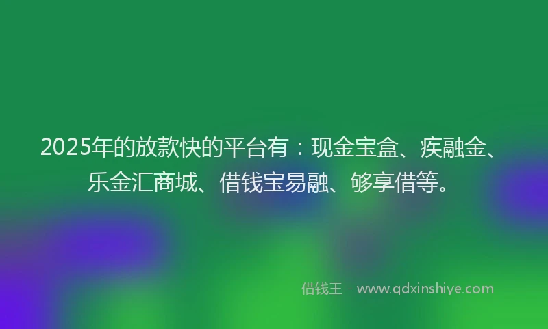 2025年的放款快的平台有：现金宝盒、疾融金、乐金汇商城、借钱宝易融、够享借等。