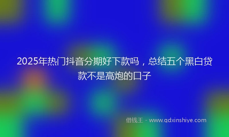 2025年热门抖音分期好下款吗，总结五个黑白贷款不是高炮的口子