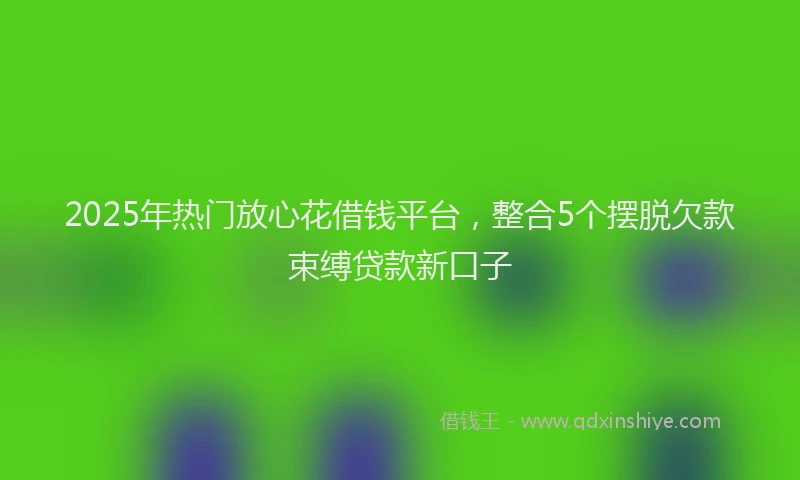 2025年热门放心花借钱平台，整合5个摆脱欠款束缚贷款新口子
