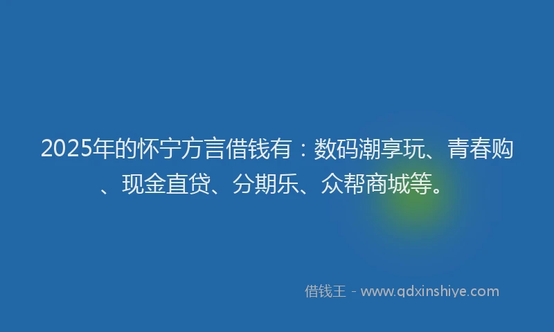 2025年的怀宁方言借钱有：数码潮享玩、青春购、现金直贷、分期乐、众帮商城等。