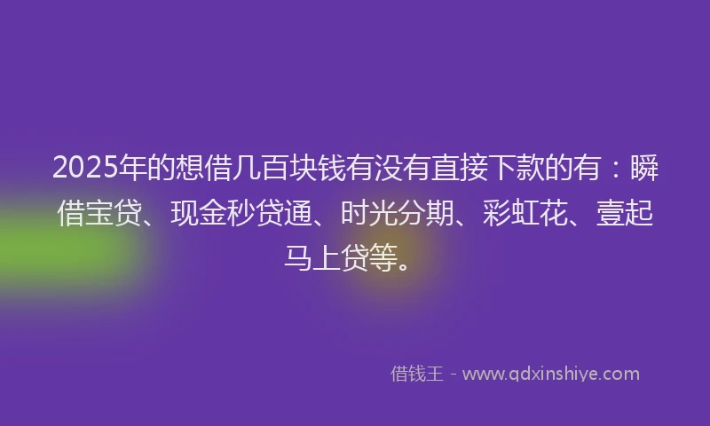 2025年的想借几百块钱有没有直接下款的有：瞬借宝贷、现金秒贷通、时光分期、彩虹花、壹起马上贷等。