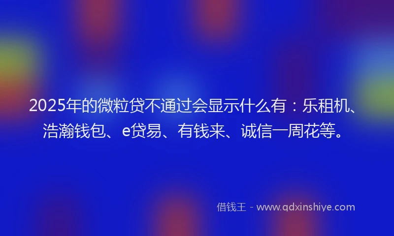 2025年的微粒贷不通过会显示什么有：乐租机、浩瀚钱包、e贷易、有钱来、诚信一周花等。