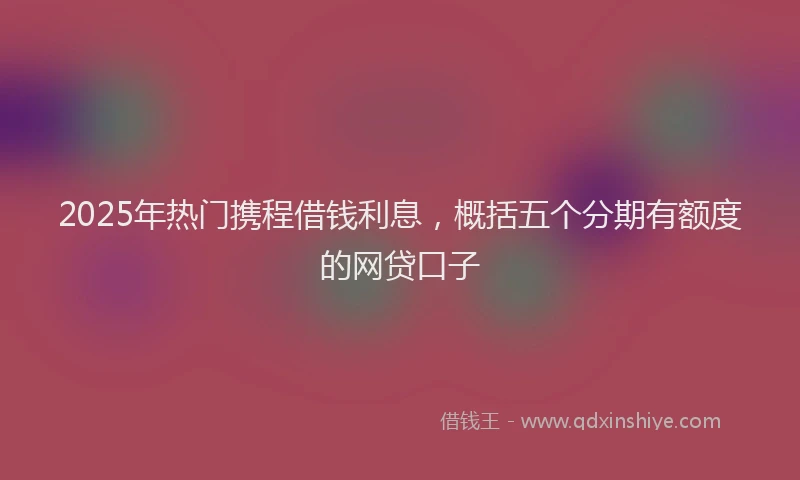 2025年热门携程借钱利息，概括五个分期有额度的网贷口子