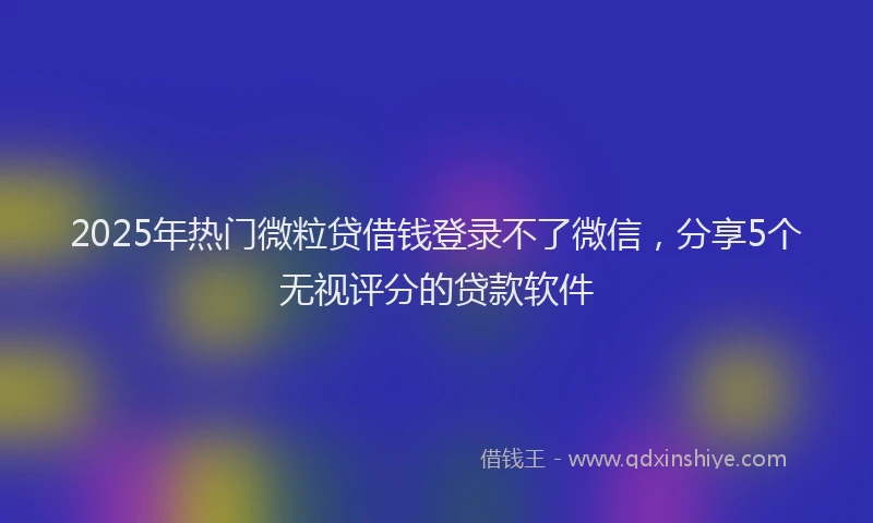 2025年热门微粒贷借钱登录不了微信，分享5个无视评分的贷款软件