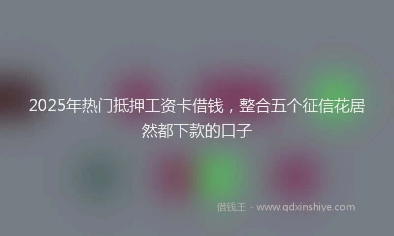 2025年热门抵押工资卡借钱，整合五个征信花居然都下款的口子