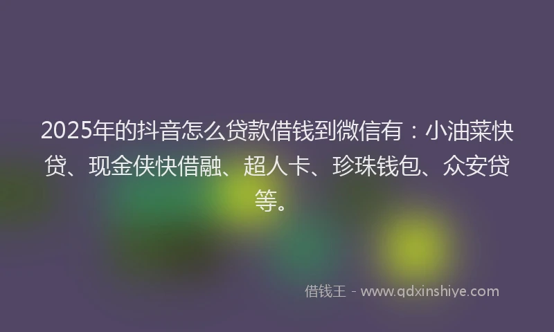 2025年的抖音怎么贷款借钱到微信有：小油菜快贷、现金侠快借融、超人卡、珍珠钱包、众安贷等。
