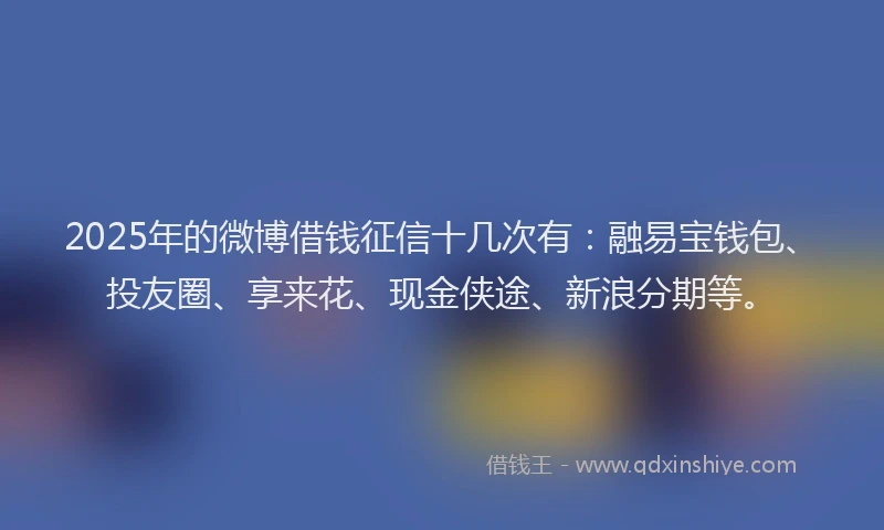 2025年的微博借钱征信十几次有：融易宝钱包、投友圈、享来花、现金侠途、新浪分期等。