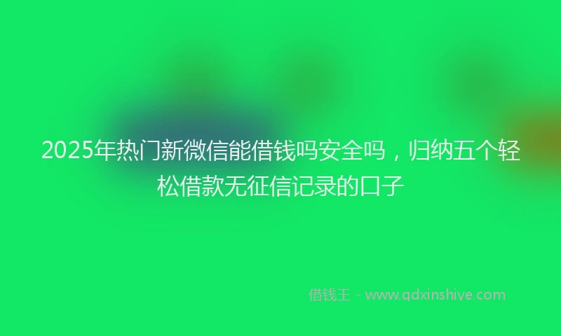 2025年热门新微信能借钱吗安全吗，归纳五个轻松借款无征信记录的口子
