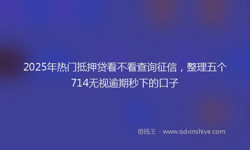 2025年热门抵押贷看不看查询征信，整理五个714无视逾期秒下的口子