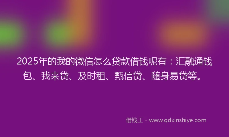 2025年的我的微信怎么贷款借钱呢有：汇融通钱包、我来贷、及时租、甄信贷、随身易贷等。