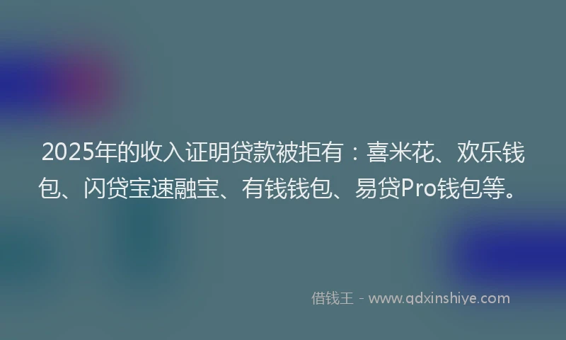 2025年的收入证明贷款被拒有：喜米花、欢乐钱包、闪贷宝速融宝、有钱钱包、易贷Pro钱包等。