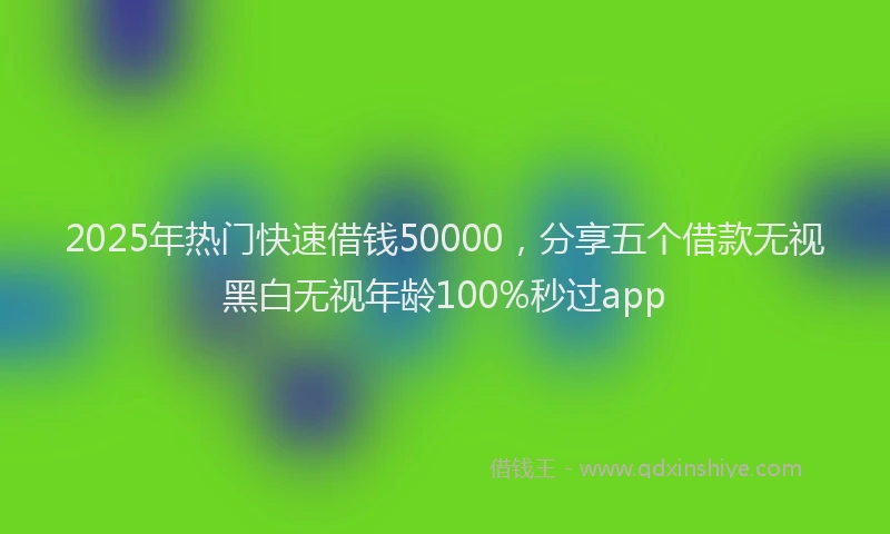 2025年热门快速借钱50000，分享五个借款无视黑白无视年龄100%秒过app