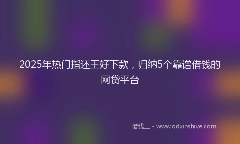 2025年热门指还王好下款，归纳5个靠谱借钱的网贷平台