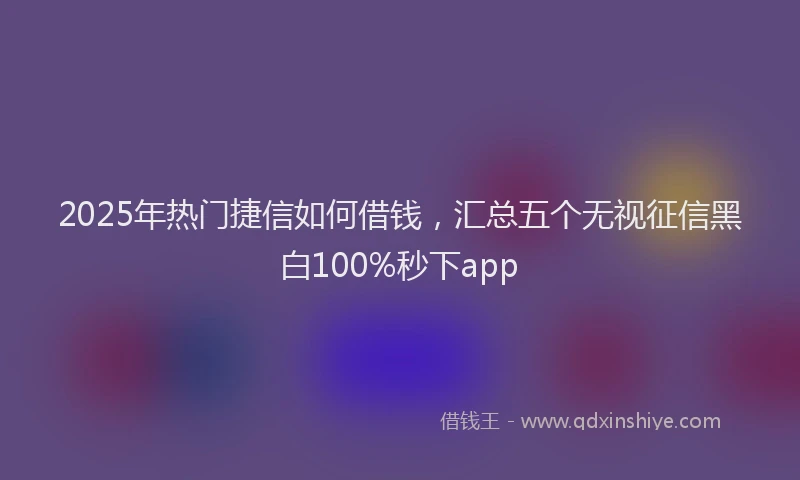 2025年热门捷信如何借钱，汇总五个无视征信黑白100%秒下app