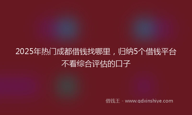 2025年热门成都借钱找哪里，归纳5个借钱平台不看综合评估的口子