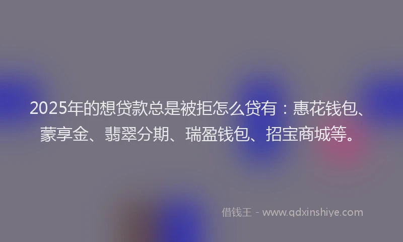 2025年的想贷款总是被拒怎么贷有：惠花钱包、蒙享金、翡翠分期、瑞盈钱包、招宝商城等。