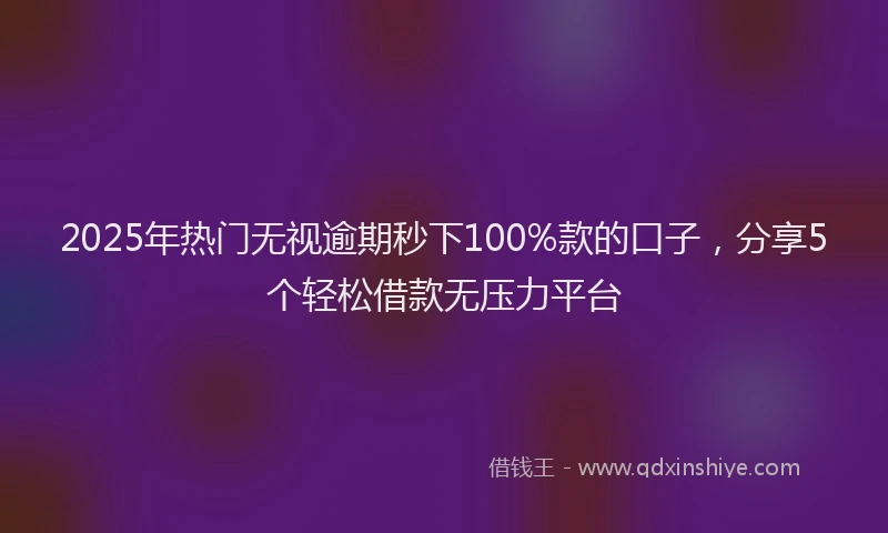 2025年热门无视逾期秒下100%款的口子，分享5个轻松借款无压力平台