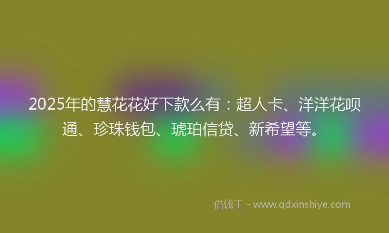 2025年的慧花花好下款么有：超人卡、洋洋花呗通、珍珠钱包、琥珀信贷、新希望等。