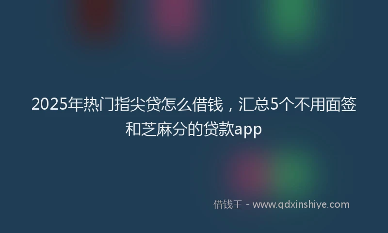 2025年热门指尖贷怎么借钱，汇总5个不用面签和芝麻分的贷款app