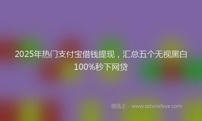 2025年热门支付宝借钱提现，汇总五个无视黑白100%秒下网贷