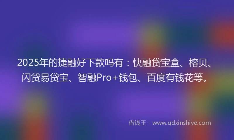 2025年的捷融好下款吗有：快融贷宝盒、榕贝、闪贷易贷宝、智融Pro+钱包、百度有钱花等。