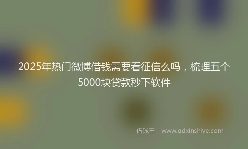 2025年热门微博借钱需要看征信么吗，梳理五个5000块贷款秒下软件