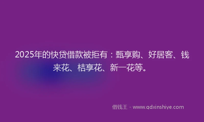2025年的快贷借款被拒有：甄享购、好居客、钱来花、桔享花、新一花等。