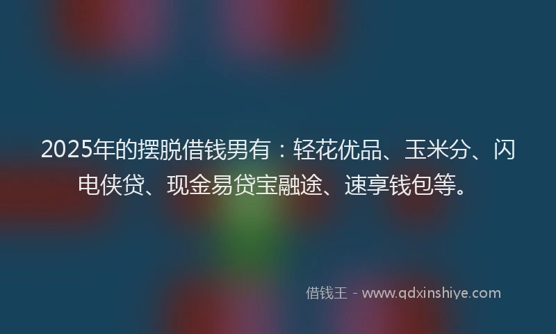 2025年的摆脱借钱男有：轻花优品、玉米分、闪电侠贷、现金易贷宝融途、速享钱包等。