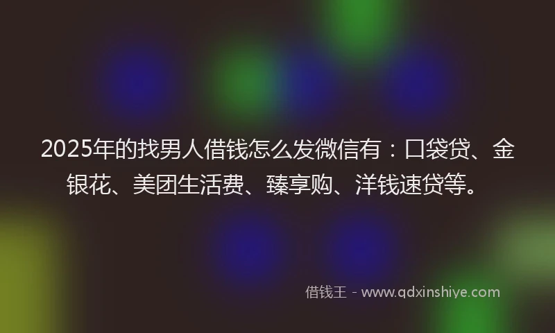 2025年的找男人借钱怎么发微信有：口袋贷、金银花、美团生活费、臻享购、洋钱速贷等。