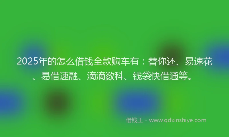 2025年的怎么借钱全款购车有：替你还、易速花、易借速融、滴滴数科、钱袋快借通等。