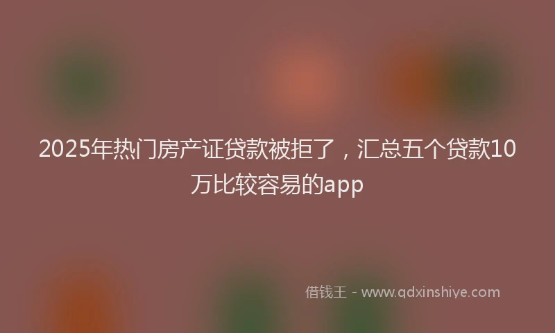 2025年热门房产证贷款被拒了，汇总五个贷款10万比较容易的app