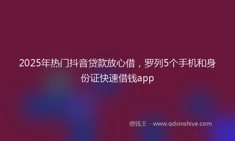 2025年热门抖音贷款放心借，罗列5个手机和身份证快速借钱app