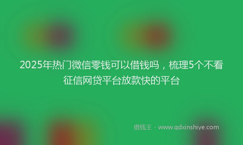 2025年热门微信零钱可以借钱吗，梳理5个不看征信网贷平台放款快的平台