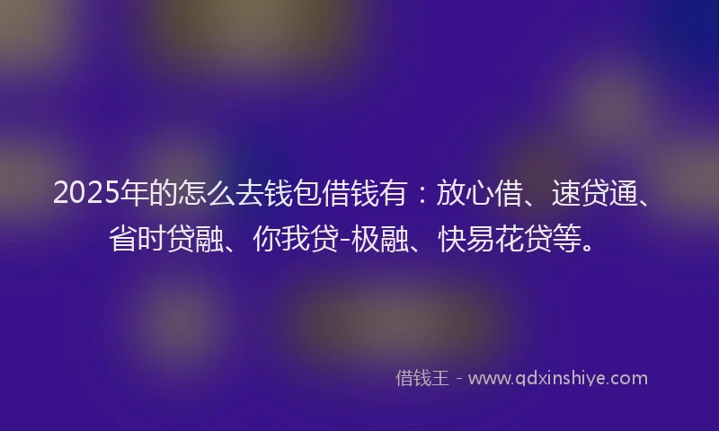 2025年的怎么去钱包借钱有：放心借、速贷通、省时贷融、你我贷-极融、快易花贷等。