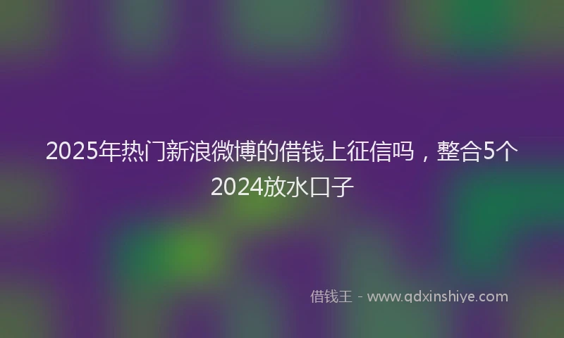 2025年热门新浪微博的借钱上征信吗，整合5个2024放水口子