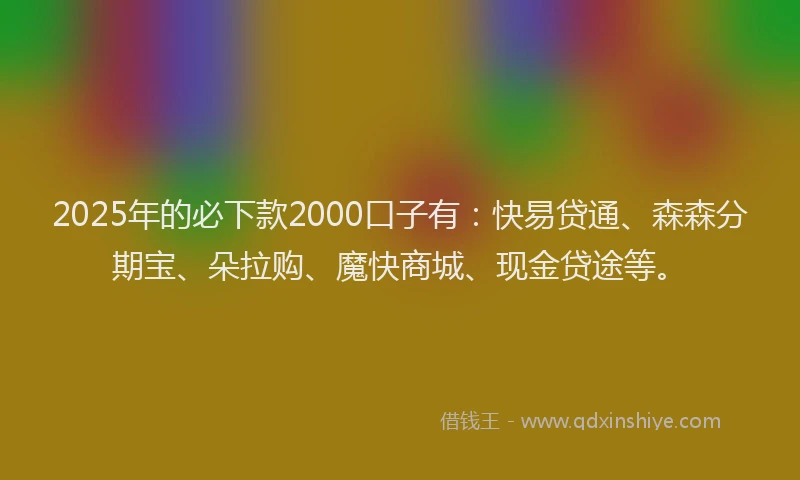 2025年的必下款2000口子有：快易贷通、森森分期宝、朵拉购、魔快商城、现金贷途等。