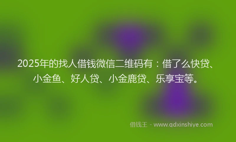 2025年的找人借钱微信二维码有：借了么快贷、小金鱼、好人贷、小金鹿贷、乐享宝等。