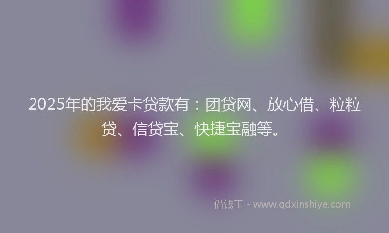 2025年的我爱卡贷款有：团贷网、放心借、粒粒贷、信贷宝、快捷宝融等。