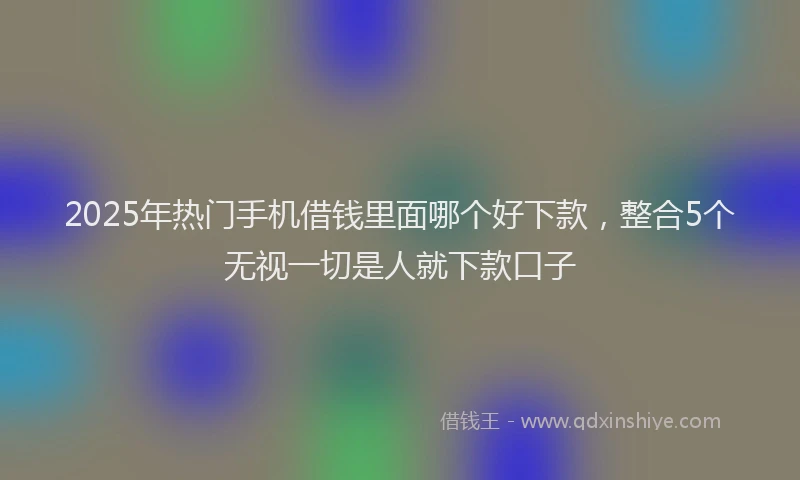 2025年热门手机借钱里面哪个好下款，整合5个无视一切是人就下款口子