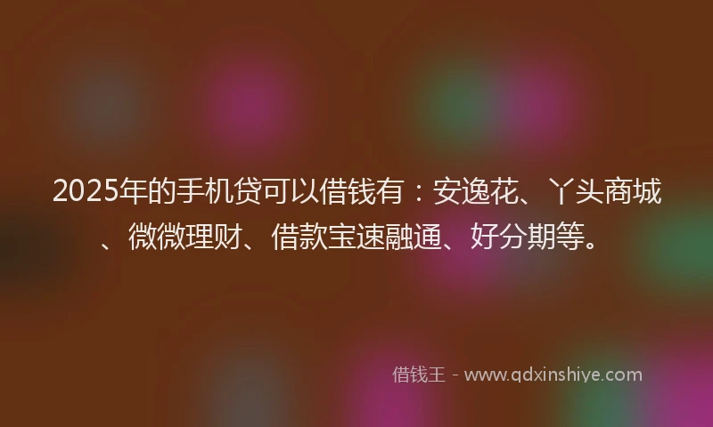 2025年的手机贷可以借钱有：安逸花、丫头商城、微微理财、借款宝速融通、好分期等。