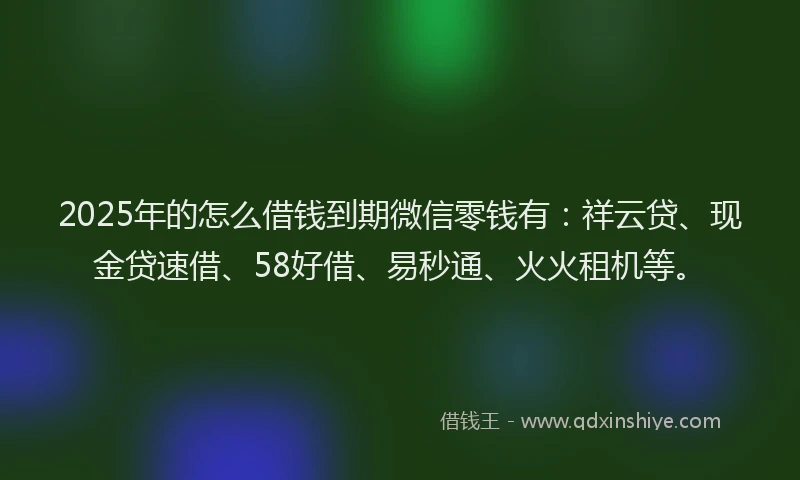 2025年的怎么借钱到期微信零钱有：祥云贷、现金贷速借、58好借、易秒通、火火租机等。