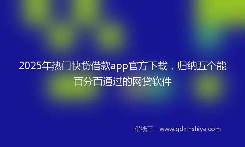 2025年热门快贷借款app官方下载，归纳五个能百分百通过的网贷软件