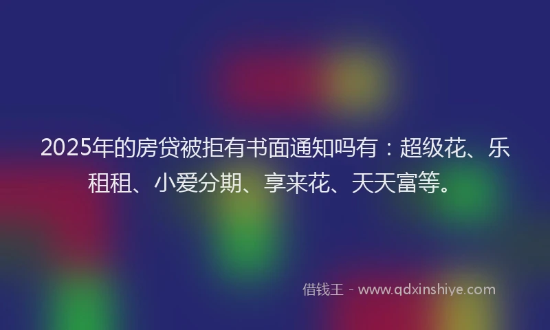 2025年的房贷被拒有书面通知吗有：超级花、乐租租、小爱分期、享来花、天天富等。