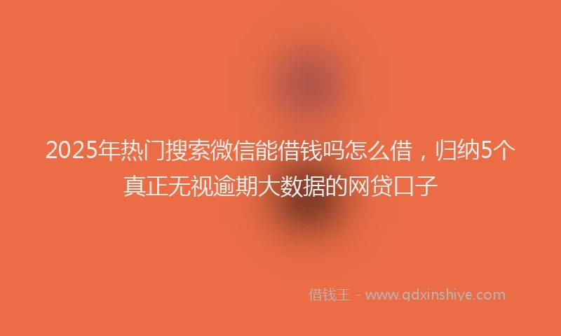 2025年热门搜索微信能借钱吗怎么借，归纳5个真正无视逾期大数据的网贷口子