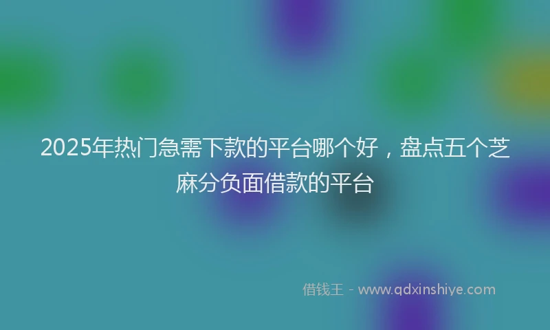 2025年热门急需下款的平台哪个好，盘点五个芝麻分负面借款的平台
