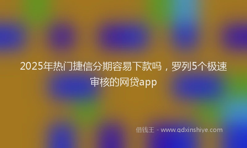 2025年热门捷信分期容易下款吗，罗列5个极速审核的网贷app