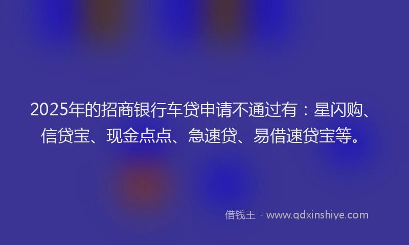 2025年的招商银行车贷申请不通过有：星闪购、信贷宝、现金点点、急速贷、易借速贷宝等。