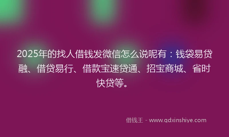 2025年的找人借钱发微信怎么说呢有：钱袋易贷融、借贷易行、借款宝速贷通、招宝商城、省时快贷等。