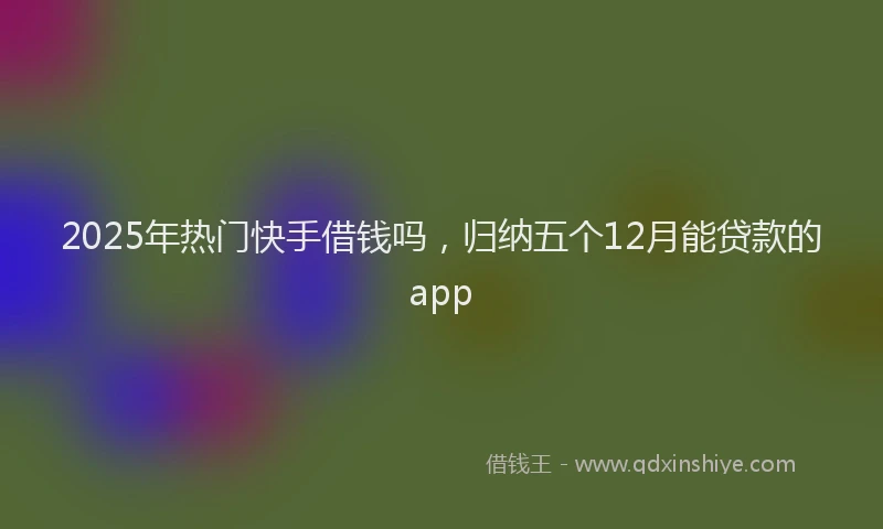 2025年热门快手借钱吗，归纳五个12月能贷款的app